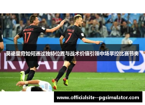 莫德里奇如何通过独特位置与战术价值引领中场掌控比赛节奏
