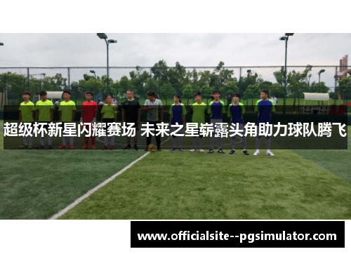 超级杯新星闪耀赛场 未来之星崭露头角助力球队腾飞