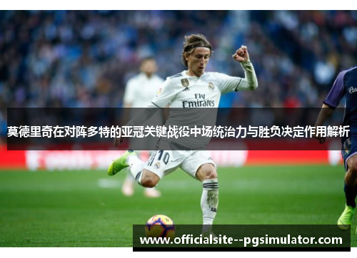 莫德里奇在对阵多特的亚冠关键战役中场统治力与胜负决定作用解析