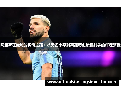 阿圭罗在曼城的传奇之路：从无名小卒到英超历史最佳射手的辉煌旅程