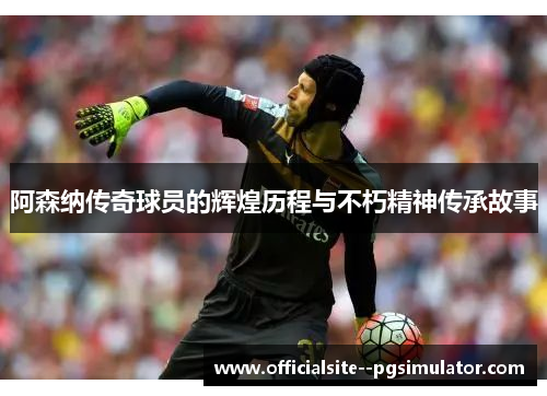 阿森纳传奇球员的辉煌历程与不朽精神传承故事
