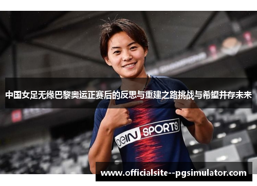 中国女足无缘巴黎奥运正赛后的反思与重建之路挑战与希望并存未来