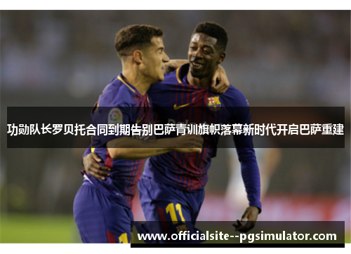 功勋队长罗贝托合同到期告别巴萨青训旗帜落幕新时代开启巴萨重建
