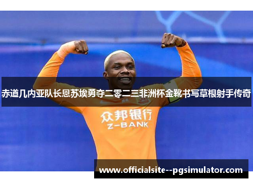 赤道几内亚队长恩苏埃勇夺二零二三非洲杯金靴书写草根射手传奇