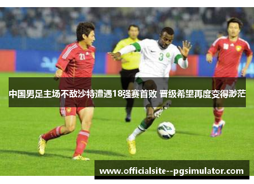 中国男足主场不敌沙特遭遇18强赛首败 晋级希望再度变得渺茫