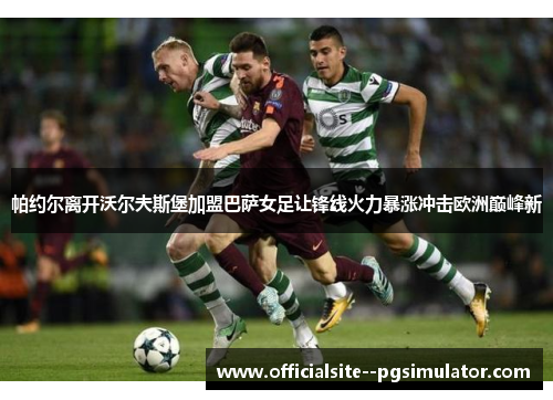 帕约尔离开沃尔夫斯堡加盟巴萨女足让锋线火力暴涨冲击欧洲巅峰新