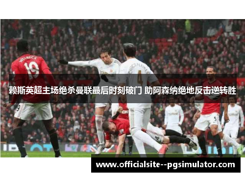 赖斯英超主场绝杀曼联最后时刻破门 助阿森纳绝地反击逆转胜