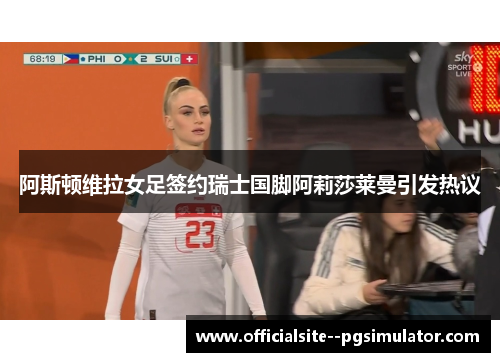 阿斯顿维拉女足签约瑞士国脚阿莉莎莱曼引发热议