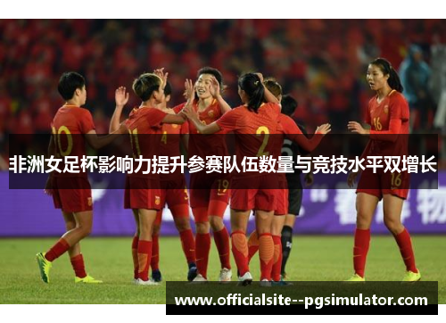 非洲女足杯影响力提升参赛队伍数量与竞技水平双增长
